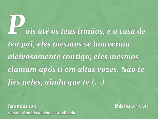 Pois até os teus irmãos, e a casa de teu pai, eles mesmos se houveram aleivosamente contigo; eles mesmos clamam após ti em altas vozes. Não te fies neles, ainda