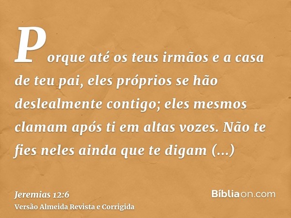 Porque até os teus irmãos e a casa de teu pai, eles próprios se hão deslealmente contigo; eles mesmos clamam após ti em altas vozes. Não te fies neles ainda que