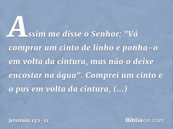 Assim me disse o Senhor: "Vá comprar um cinto de linho e ponha-o em volta da cintura, mas não o deixe encostar na água". Comprei um cinto e o pus em volta da ci