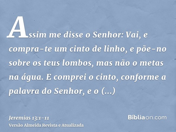 Assim me disse o Senhor: Vai, e compra-te um cinto de linho, e põe-no sobre os teus lombos, mas não o metas na água.E comprei o cinto, conforme a palavra do Sen