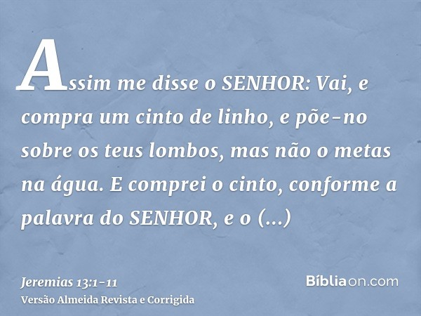 Assim me disse o SENHOR: Vai, e compra um cinto de linho, e põe-no sobre os teus lombos, mas não o metas na água.E comprei o cinto, conforme a palavra do SENHOR