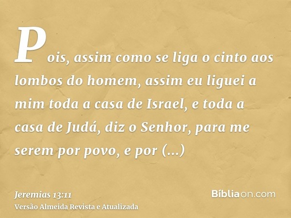 Pois, assim como se liga o cinto aos lombos do homem, assim eu liguei a mim toda a casa de Israel, e toda a casa de Judá, diz o Senhor, para me serem por povo, 