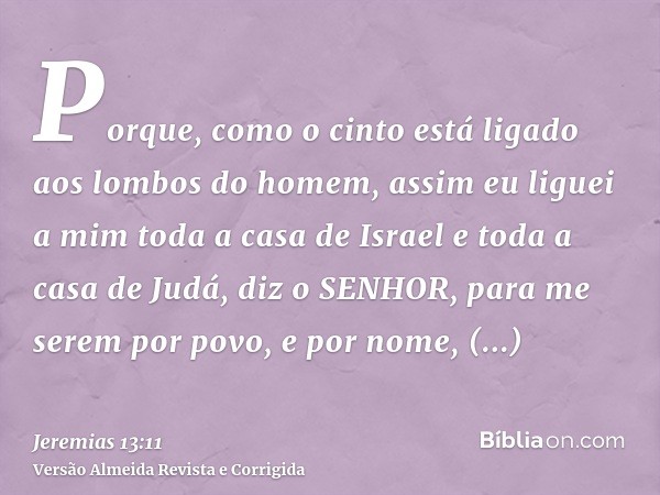 Porque, como o cinto está ligado aos lombos do homem, assim eu liguei a mim toda a casa de Israel e toda a casa de Judá, diz o SENHOR, para me serem por povo, e