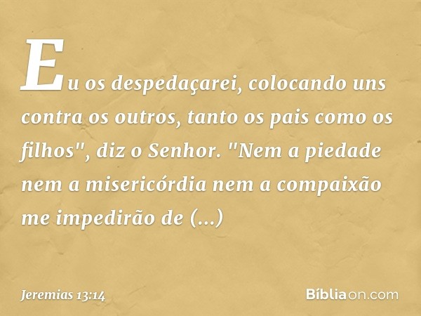 Eu os despedaçarei, colocando uns contra os outros, tanto os pais como os filhos", diz o Senhor. "Nem a piedade nem a misericórdia nem a compaixão me impedi­rão