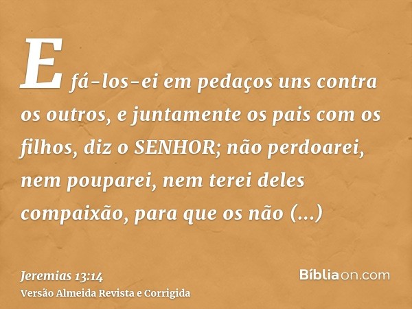 E fá-los-ei em pedaços uns contra os outros, e juntamente os pais com os filhos, diz o SENHOR; não perdoarei, nem pouparei, nem terei deles compaixão, para que 