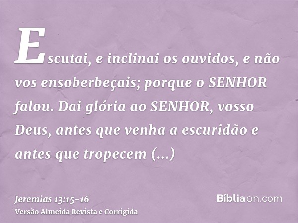 Escutai, e inclinai os ouvidos, e não vos ensoberbeçais; porque o SENHOR falou.Dai glória ao SENHOR, vosso Deus, antes que venha a escuridão e antes que tropece