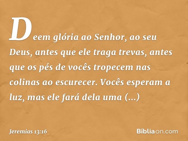 Deem glória ao Senhor, ao seu Deus,
antes que ele traga trevas,
antes que os pés de vocês tropecem
nas colinas ao escurecer.
Vocês esperam a luz,
mas ele fará d