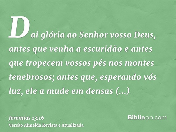 Dai glória ao Senhor vosso Deus, antes que venha a escuridão e antes que tropecem vossos pés nos montes tenebrosos; antes que, esperando vós luz, ele a mude em 