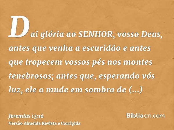 Dai glória ao SENHOR, vosso Deus, antes que venha a escuridão e antes que tropecem vossos pés nos montes tenebrosos; antes que, esperando vós luz, ele a mude em