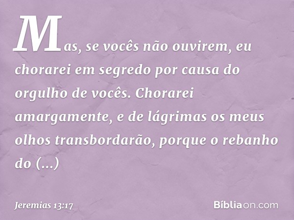 Mas, se vocês não ouvirem,
eu chorarei em segredo
por causa do orgulho de vocês.
Chorarei amargamente,
e de lágrimas
os meus olhos transbordarão,
porque o reban