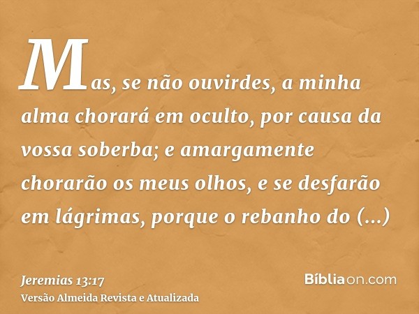 Mas, se não ouvirdes, a minha alma chorará em oculto, por causa da vossa soberba; e amargamente chorarão os meus olhos, e se desfarão em lágrimas, porque o reba