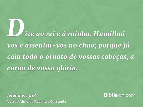 Dize ao rei e à rainha: Humilhai-vos e assentai-vos no chão; porque já caiu todo o ornato de vossas cabeças, a coroa de vossa glória.