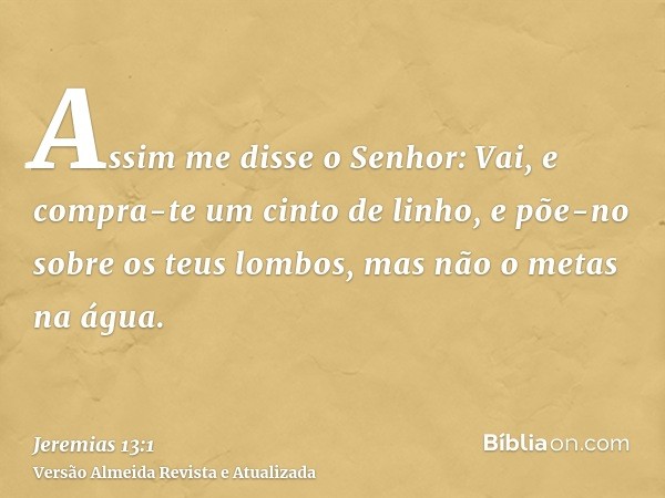 Assim me disse o Senhor: Vai, e compra-te um cinto de linho, e põe-no sobre os teus lombos, mas não o metas na água.