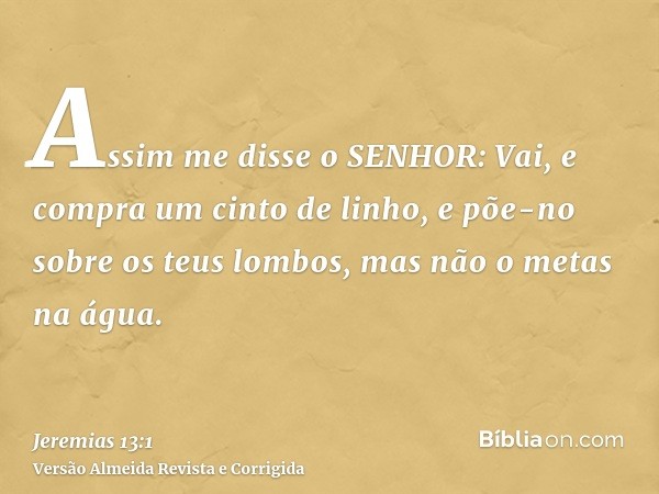 Assim me disse o SENHOR: Vai, e compra um cinto de linho, e põe-no sobre os teus lombos, mas não o metas na água.