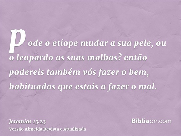 pode o etíope mudar a sua pele, ou o leopardo as suas malhas? então podereis também vós fazer o bem, habituados que estais a fazer o mal.