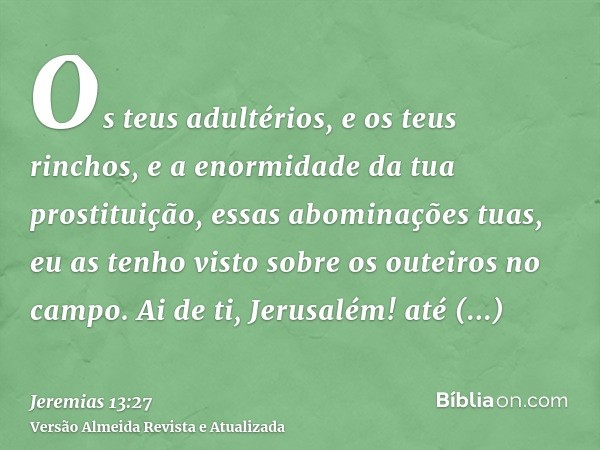 Os teus adultérios, e os teus rinchos, e a enormidade da tua prostituição, essas abominações tuas, eu as tenho visto sobre os outeiros no campo. Ai de ti, Jerus