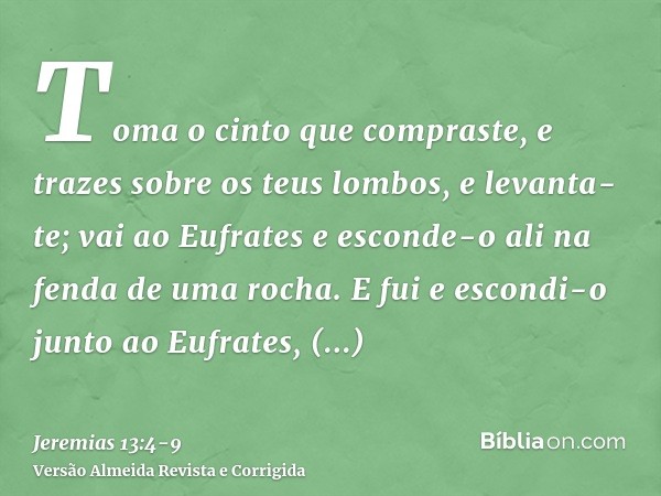 Toma o cinto que compraste, e trazes sobre os teus lombos, e levanta-te; vai ao Eufrates e esconde-o ali na fenda de uma rocha.E fui e escondi-o junto ao Eufrat