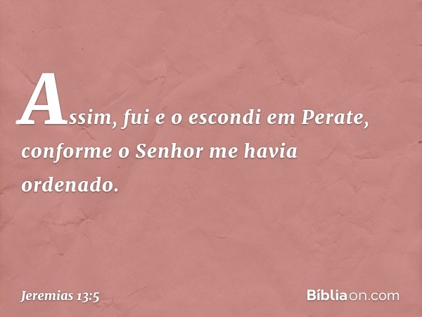 Assim, fui e o escondi em Perate, conforme o Senhor me havia ordenado. -- Jeremias 13:5