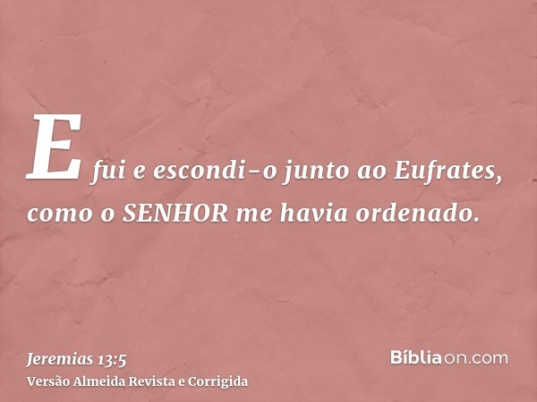 E fui e escondi-o junto ao Eufrates, como o SENHOR me havia ordenado.