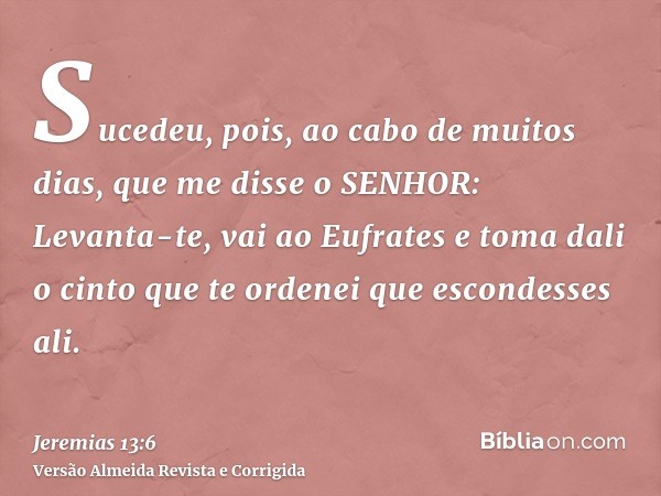 Sucedeu, pois, ao cabo de muitos dias, que me disse o SENHOR: Levanta-te, vai ao Eufrates e toma dali o cinto que te ordenei que escondesses ali.