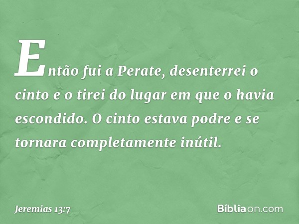 Então fui a Perate, desenterrei o cinto e o tirei do lugar em que o havia escondido. O cinto estava podre e se tornara completamente inútil. -- Jeremias 13:7