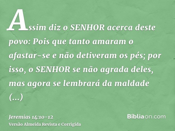 Assim diz o SENHOR acerca deste povo: Pois que tanto amaram o afastar-se e não detiveram os pés; por isso, o SENHOR se não agrada deles, mas agora se lembrará d