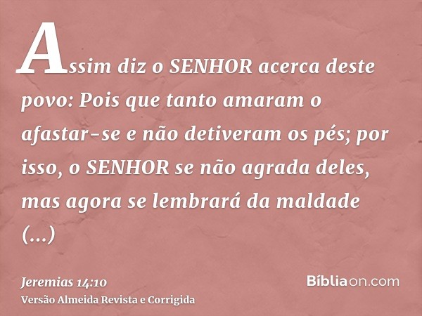 Assim diz o SENHOR acerca deste povo: Pois que tanto amaram o afastar-se e não detiveram os pés; por isso, o SENHOR se não agrada deles, mas agora se lembrará d