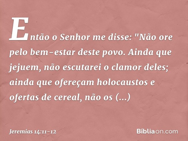 Então o Senhor me disse: "Não ore pelo bem-estar deste povo. Ainda que jejuem, não escutarei o clamor deles; ainda que ofere­çam holocaustos e ofertas de cereal