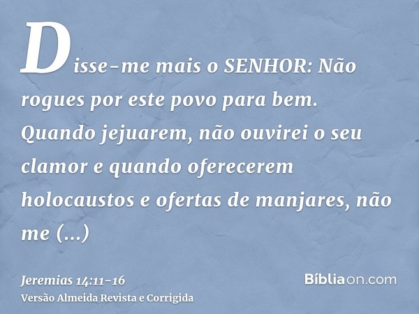 Disse-me mais o SENHOR: Não rogues por este povo para bem.Quando jejuarem, não ouvirei o seu clamor e quando oferecerem holocaustos e ofertas de manjares, não m