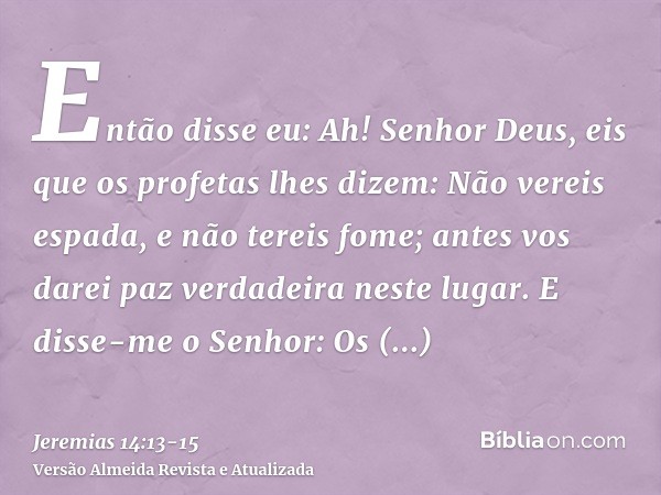 Então disse eu: Ah! Senhor Deus, eis que os profetas lhes dizem: Não vereis espada, e não tereis fome; antes vos darei paz verdadeira neste lugar.E disse-me o S