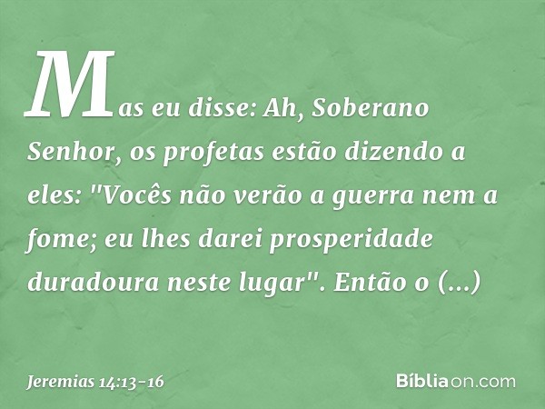 Mas eu disse: Ah, Soberano Senhor, os profetas estão dizendo a eles: "Vocês não verão a guerra nem a fome; eu lhes darei prosperidade duradoura neste lugar". En