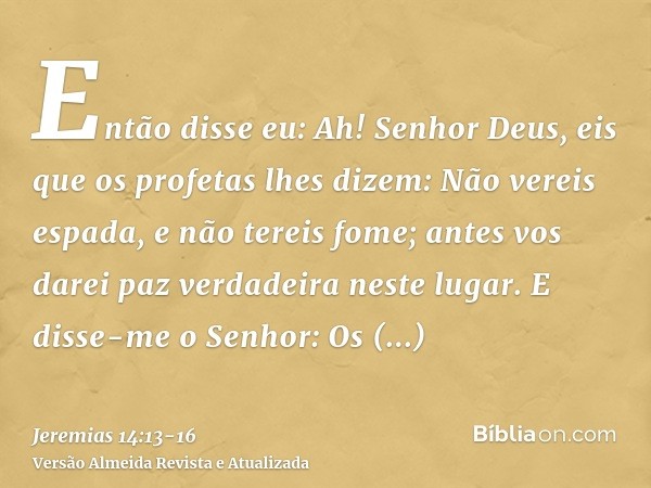 Então disse eu: Ah! Senhor Deus, eis que os profetas lhes dizem: Não vereis espada, e não tereis fome; antes vos darei paz verdadeira neste lugar.E disse-me o S