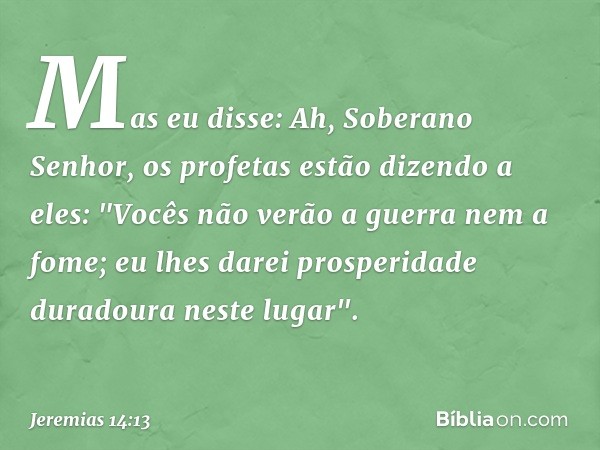 Mas eu disse: Ah, Soberano Senhor, os profetas estão dizendo a eles: "Vocês não verão a guerra nem a fome; eu lhes darei prosperidade duradoura neste lugar". --