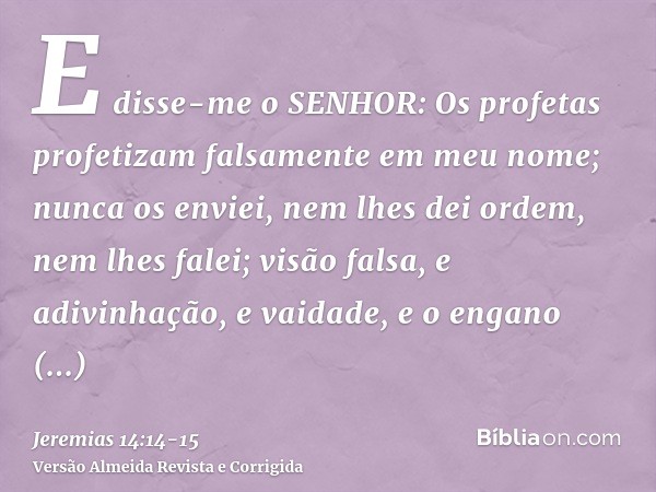 E disse-me o SENHOR: Os profetas profetizam falsamente em meu nome; nunca os enviei, nem lhes dei ordem, nem lhes falei; visão falsa, e adivinhação, e vaidade, 