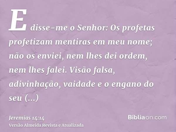 E disse-me o Senhor: Os profetas profetizam mentiras em meu nome; não os enviei, nem lhes dei ordem, nem lhes falei. Visão falsa, adivinhação, vaidade e o engan