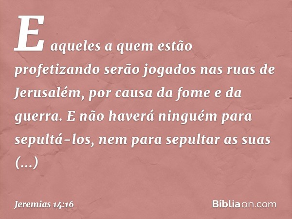 E aqueles a quem estão profetizando serão jogados nas ruas de Jerusalém, por causa da fome e da guerra. E não haverá ninguém para sepultá-los, nem para sepultar