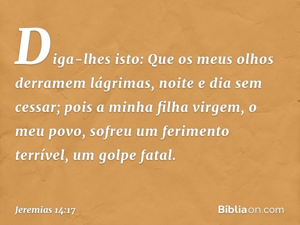 "Diga-lhes isto:
"Que os meus olhos derramem lágrimas,
noite e dia sem cessar;
pois a minha filha virgem, o meu povo,
sofreu um ferimento terrível,
um golpe fat