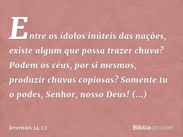 Entre os ídolos inúteis das nações,
existe algum que possa
trazer chuva?
Podem os céus, por si mesmos,
produzir chuvas copiosas?
Somente tu o podes, Senhor,
nos