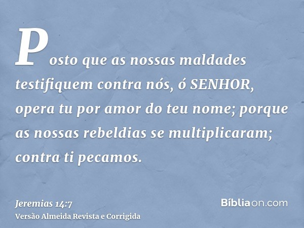 Posto que as nossas maldades testifiquem contra nós, ó SENHOR, opera tu por amor do teu nome; porque as nossas rebeldias se multiplicaram; contra ti pecamos.