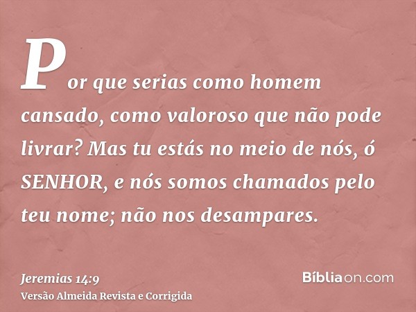 Por que serias como homem cansado, como valoroso que não pode livrar? Mas tu estás no meio de nós, ó SENHOR, e nós somos chamados pelo teu nome; não nos desampa