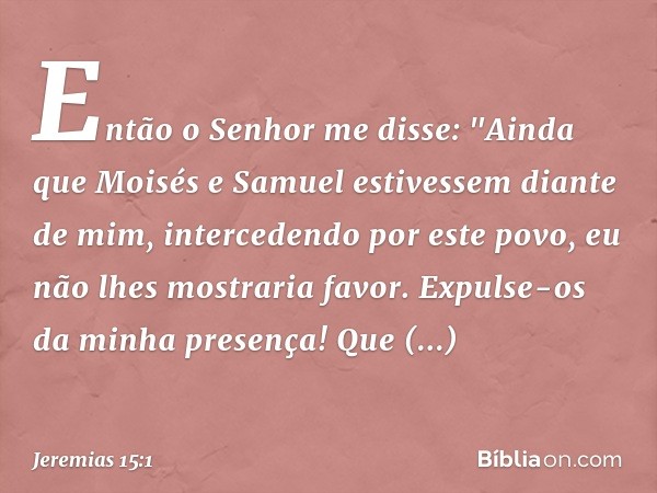 Então o Senhor me disse: "Ainda que Moisés e Samuel estivessem diante de mim, intercedendo por este povo, eu não lhes mostra­ria favor. Expulse-os da minha pres