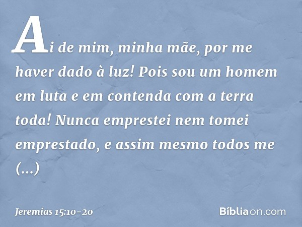 Ai de mim, minha mãe,
por me haver dado à luz!
Pois sou um homem em luta
e em contenda
com a terra toda!
Nunca emprestei
nem tomei emprestado,
e assim mesmo tod