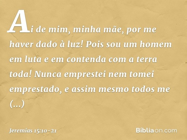 Ai de mim, minha mãe,
por me haver dado à luz!
Pois sou um homem em luta
e em contenda
com a terra toda!
Nunca emprestei
nem tomei emprestado,
e assim mesmo tod