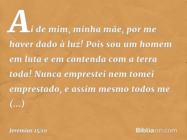 Ai de mim, minha mãe,
por me haver dado à luz!
Pois sou um homem em luta
e em contenda
com a terra toda!
Nunca emprestei
nem tomei emprestado,
e assim mesmo tod