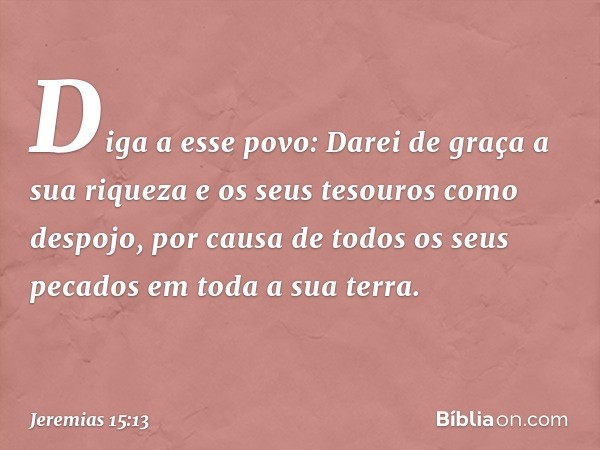 Diga a esse povo:
Darei de graça a sua riqueza
e os seus tesouros como despojo,
por causa de todos os seus pecados
em toda a sua terra. -- Jeremias 15:13