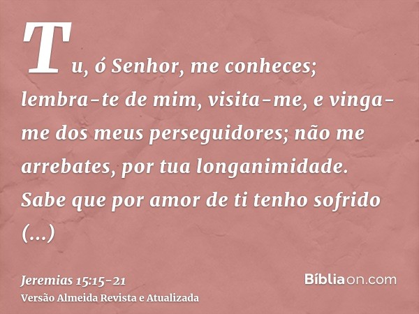 Tu, ó Senhor, me conheces; lembra-te de mim, visita-me, e vinga-me dos meus perseguidores; não me arrebates, por tua longanimidade. Sabe que por amor de ti tenh