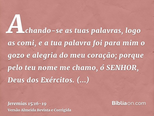 Achando-se as tuas palavras, logo as comi, e a tua palavra foi para mim o gozo e alegria do meu coração; porque pelo teu nome me chamo, ó SENHOR, Deus dos Exérc