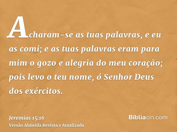 Acharam-se as tuas palavras, e eu as comi; e as tuas palavras eram para mim o gozo e alegria do meu coração; pois levo o teu nome, ó Senhor Deus dos exércitos.