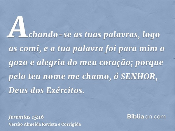 Achando-se as tuas palavras, logo as comi, e a tua palavra foi para mim o gozo e alegria do meu coração; porque pelo teu nome me chamo, ó SENHOR, Deus dos Exérc