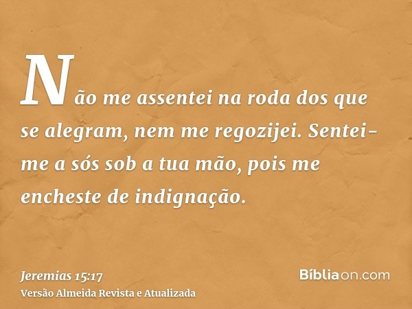 Não me assentei na roda dos que se alegram, nem me regozijei. Sentei-me a sós sob a tua mão, pois me encheste de indignação.